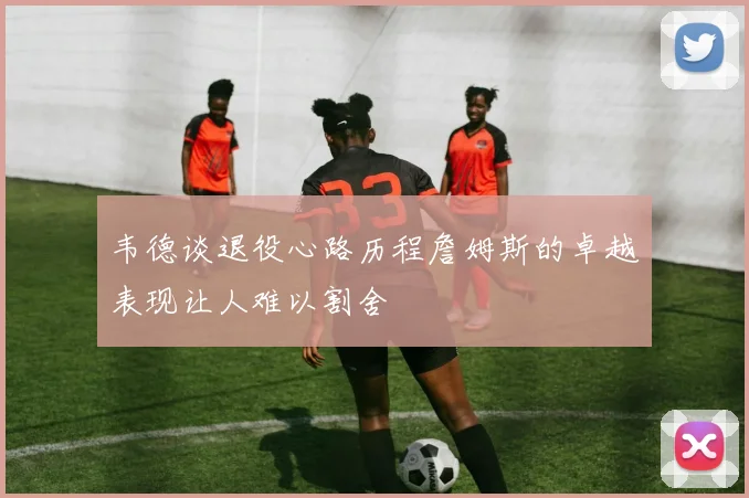 韦德谈退役心路历程詹姆斯的卓越表现让人难以割舍