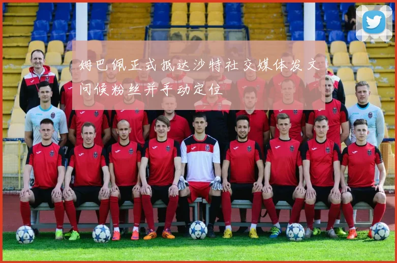 姆巴佩正式抵达沙特社交媒体发文问候粉丝并手动定位