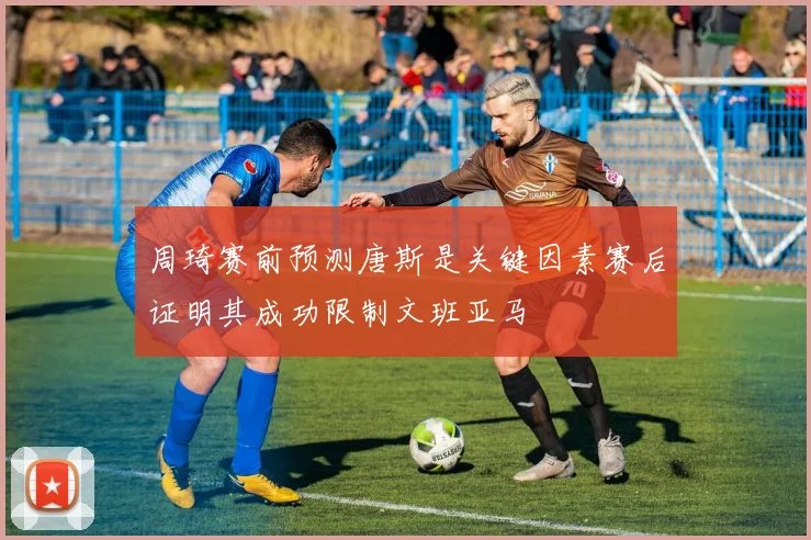 周琦赛前预测唐斯是关键因素赛后证明其成功限制文班亚马
