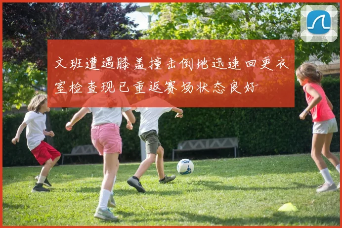 文班遭遇膝盖撞击倒地迅速回更衣室检查现已重返赛场状态良好