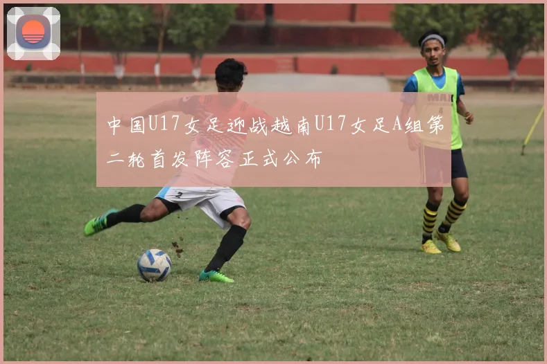 中国U17女足迎战越南U17女足A组第二轮首发阵容正式公布