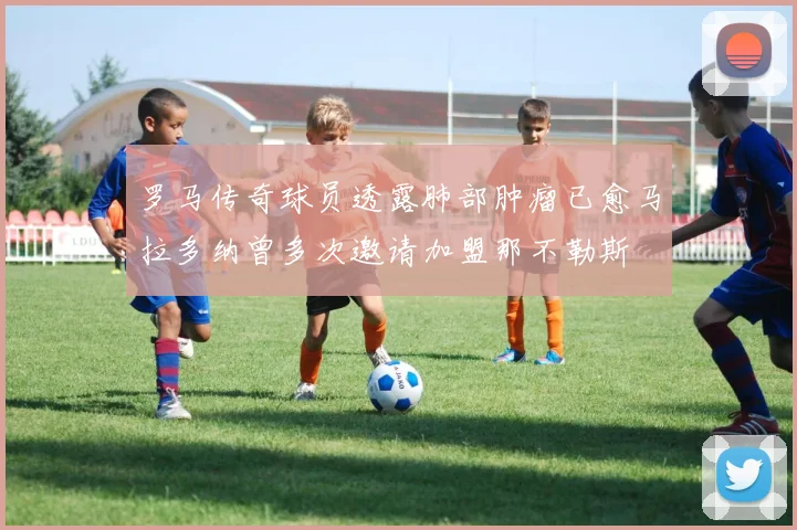 罗马传奇球员透露肺部肿瘤已愈马拉多纳曾多次邀请加盟那不勒斯