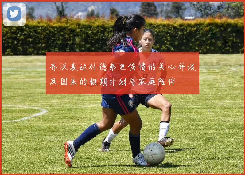 齐沃表达对德弗里伤情的关心并谈及国米的假期计划与家庭陪伴