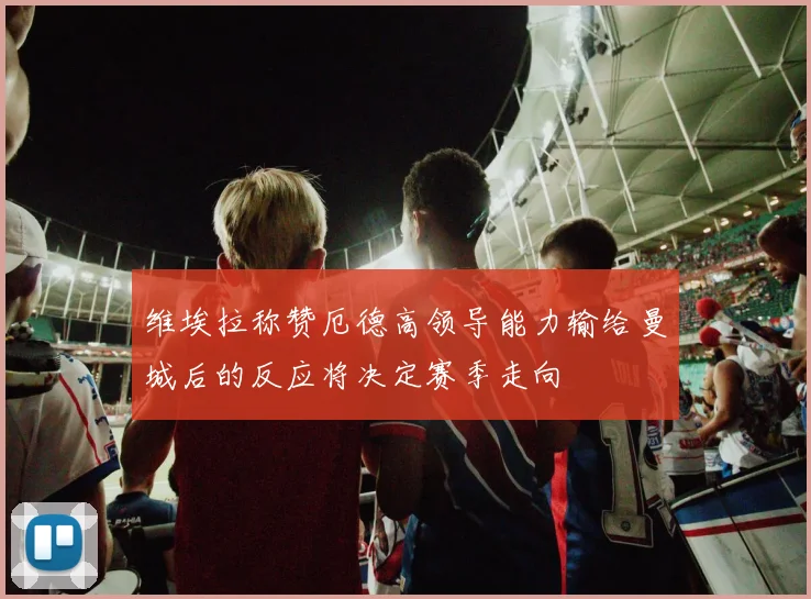 维埃拉称赞厄德高领导能力输给曼城后的反应将决定赛季走向