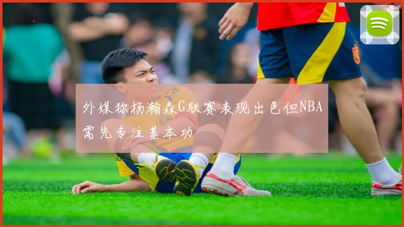 外媒称杨瀚森G联赛表现出色但NBA需先专注基本功