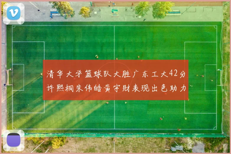 清华大学篮球队大胜广东工大42分许熙桐朱伟皓黄宇财表现出色助力胜利