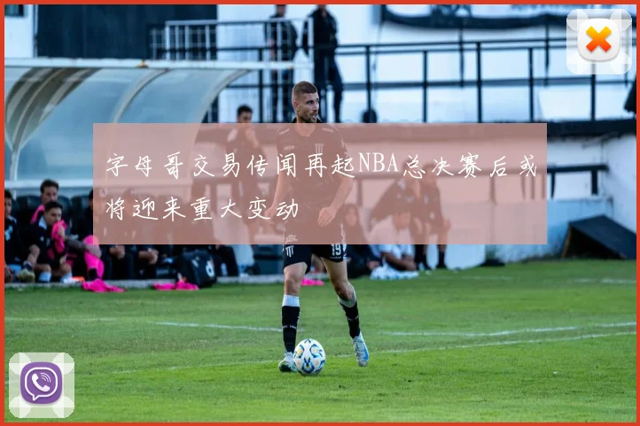 字母哥交易传闻再起NBA总决赛后或将迎来重大变动
