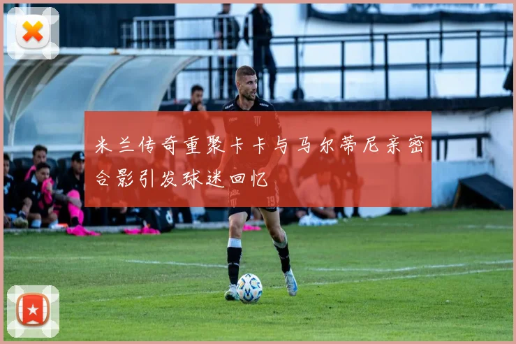 米兰传奇重聚卡卡与马尔蒂尼亲密合影引发球迷回忆