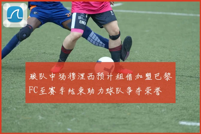 狼队中场穆涅西预计租借加盟巴黎FC至赛季结束助力球队争夺荣誉
