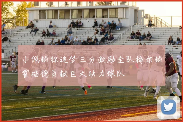 小佩顿称追梦三分激励全队梅尔顿霍福德贡献巨大助力球队