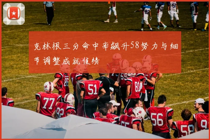 克林根三分命中率飙升58努力与细节调整成就佳绩