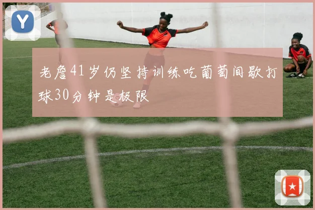 老詹41岁仍坚持训练吃葡萄间歇打球30分钟是极限
