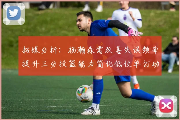 拓媒分析：杨瀚森需改善失误频率提升三分投篮能力简化低位单打动作