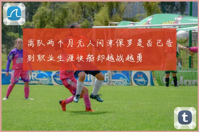 离队两个月无人问津保罗是否已告别职业生涯快船却越战越勇